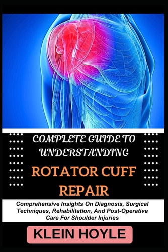 Complete Guide to Understanding Rotator Cuff Repair Comprehensive Insights On Diagnosis, Surgical Techniques, Rehabilitation, And Post-Operative Care For Shoulder Injuries
