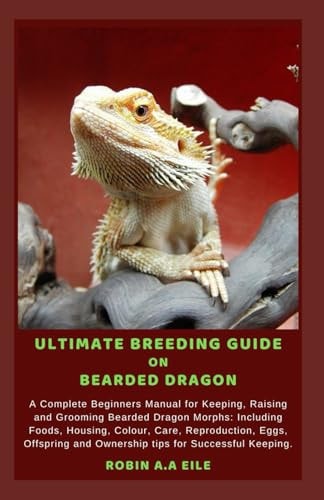 Ultimate Breeding Guide on Bearded Dragon A Complete Beginners Manual for Keeping, Raising and Grooming Bearded Dragon Morphs: Including Foods, Housing, Colour, Care, Reproduction, Eggs, Offspring an