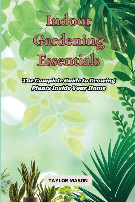 Indoor Gardening Essentials: The Complete Guide to Growing Plants Inside Your Home