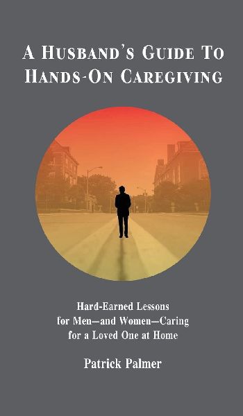 A Husbands Guide to Hands-On Caregiving: Hard-Earned Lessons for Men-and Women-Caring for a Loved One at Home