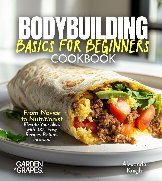 Bodybuilding Basics for Beginners Cookbook: From Novice to Nutritionist Elevate Your Skills with 100+ Easy Recipes, Pictures Included