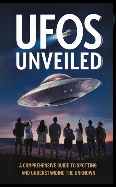 UFOs Unveiled: A Comprehensive Guide to Spotting And Understanding the Unknown