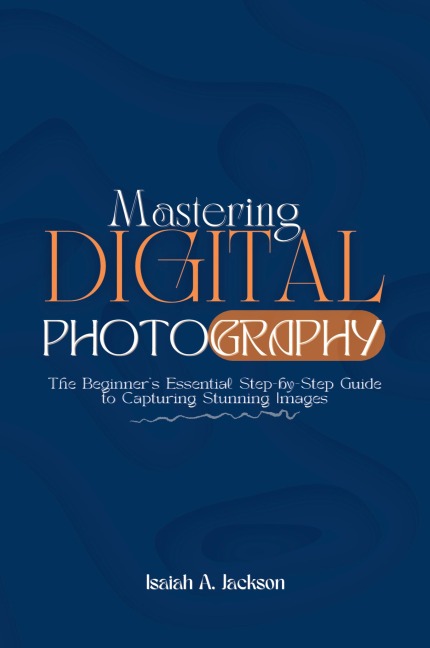 Mastering Digital Photography: The Beginners Essential Step-by-Step Guide to Capturing Stunning Images