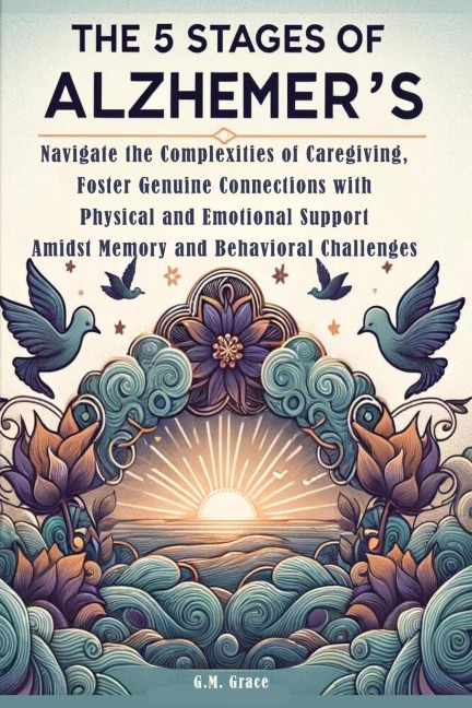 The 5 Stages of Alzheimers: Navigate the Complexities of Caregiving, Foster Genuine Connections with Physical and Emotional Support Amidst Memory and Behavioral Challenges
