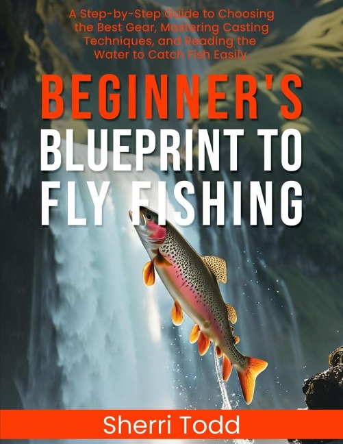 Beginners Blueprint to Fly Fishing: A Step-by-Step Guide to Choosing the Best Gear, Mastering Casting Techniques, and Reading the Water to Catch Fish Easily.
