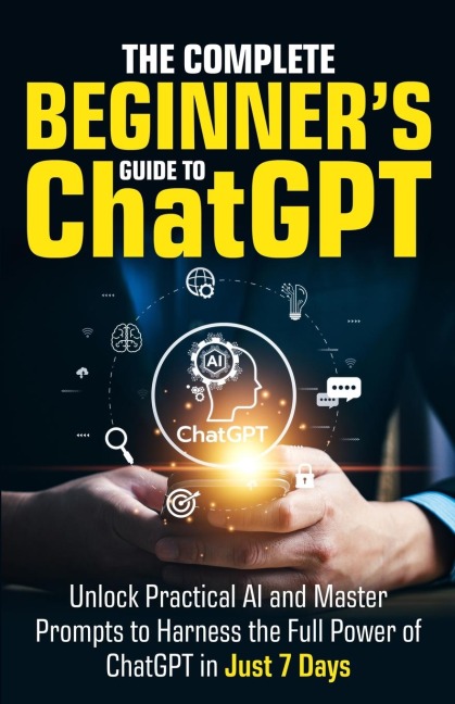 The Complete Beginners Guide To ChatGPT: Unlock Practical AI and Master Prompts to Harness the Full Power of ChatGPT in Just 7 Days