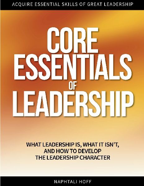 CORE ESSENTIALS OF LEADERSHIP: What Leadership Is, What It Isnt, and How to Develop the Leadership Character