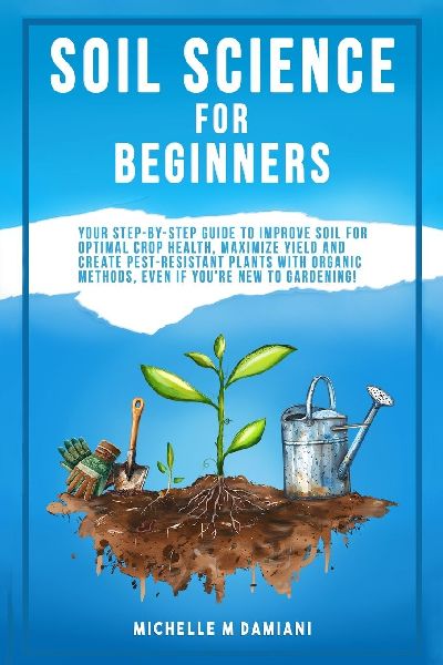 Soil Science For Beginners: Your Step-By-Step Guide To Improve Soil For Optimal Crop Health, Maximize Yield And Create Pest-Resistant Plants With Organic Methods, Even If You're New To Gardening!