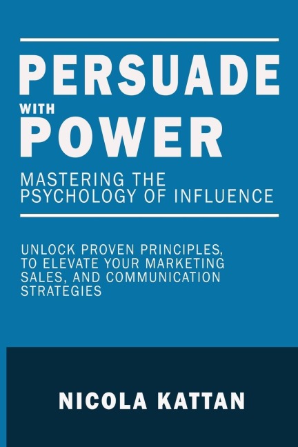 Persuade with Power: Mastering the  Psychology of Influence - Unlock Proven Principles to Elevate Your Marketing, Sales, and  Communication Strategies:  Mastering the  Psychology of Influence