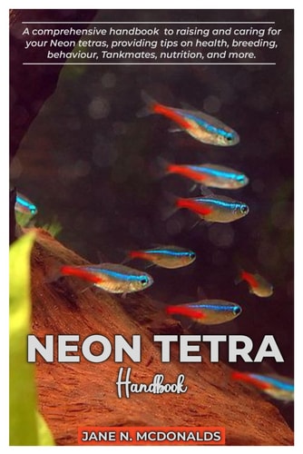 NEON TETRA Handbook A Comprehensive Handbook to Raising and Caring for Your Neon Tetras, Proving Tips on Health, Breeding, Behavior, Tankmates, Nutrition, and More.