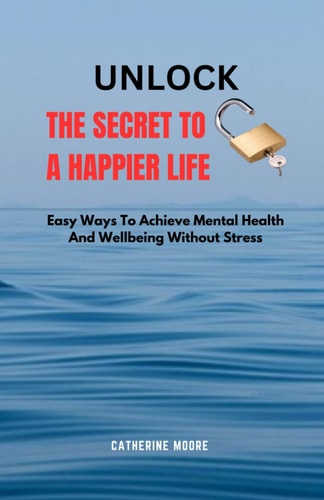 Unlock the Secret to a Happier Life Easy Ways To Achieve Mental Health And Wellbeing Without Stress