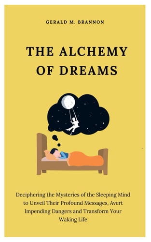 The Alchemy of Dreams Deciphering the Mysteries of the Sleeping Mind to Unveil Their Profound Messages, Avert Impending Dangers and Transform Your Waking Life