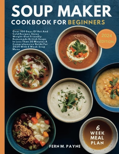 Soup Maker Cookbook for Beginners Over 100 Days Of Hot And Cold Recipes, Enjoy Weight-Diet Friendly Homemade British Soups In Less Than 30 Minutes A Comprehensive Guide For 2024 With 6 Week Soup Menu