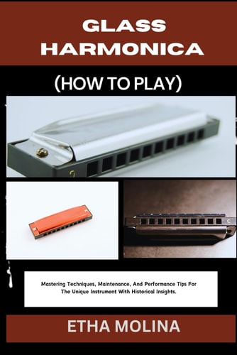 Glass Harmonica (How to Play) Mastering Techniques, Maintenance, And Performance Tips For The Unique Instrument With Historical Insights.