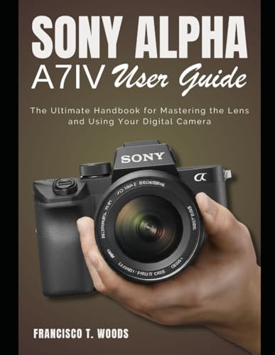 Sony Alpha A7 IV User Guide The Ultimate Handbook for Mastering the Lens and Using Your Digital Camera