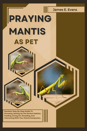 Praying Mantis as Pet Detailed, Step-By-Step Guide To Choosing, Setting Up The Perfect Habitat, Feeding, Caring For, Breeding, And Interacting With Your Mantis Companion.