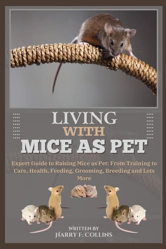 Living with Mice as Pet Expert Guide to Raising Mice as Pet: From Training to Care, Health, Feeding, Grooming, Breeding and Lots More