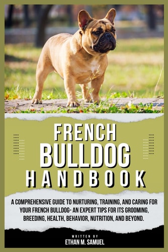 French Bulldog Handbook A Comprehensive Guide to Nurturing, Training, and Caring for Your French Bulldog- An Expert Tips for Its Grooming, Breeding, Health, Behavior, Nutrition, and Beyond.