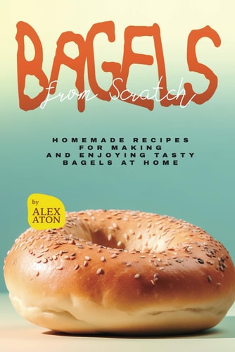 Bagels from Scratch Homemade Recipes for Making and Enjoying Tasty Bagels at Home