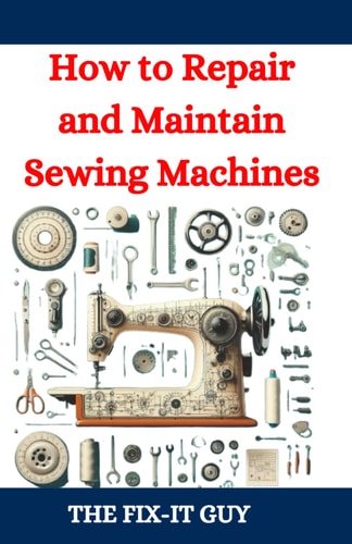 How to Repair and Maintain Sewing Machines Troubleshooting, Fixing, and Servicing All Types of Sewing Machines for Beginners and Professionals