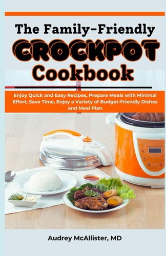 The Family-Friendly Crockpot Cookbook Enjoy Quick and Easy Recipes, Prepare Meals with Minimal Effort, Save Time, Enjoy a Variety of Budget-Friendly Dishes and Meal Plan