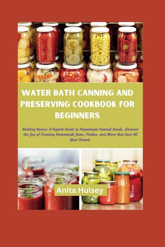 Water Bath Canning and Preserving Cookbook for Beginners Bottling Basics: A Superb Guide to Homemade Canned Goods, Discover the Joy of Creating Homemade Jams, Pickles, and More that Last All Year Round.