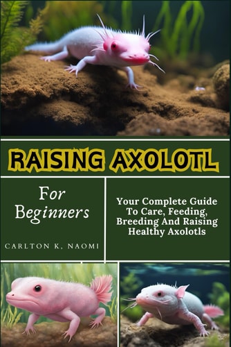 Raising Axolotl For Beginners Your Complete Guide To Care, Feeding, Breeding And Raising Healthy Axolotls