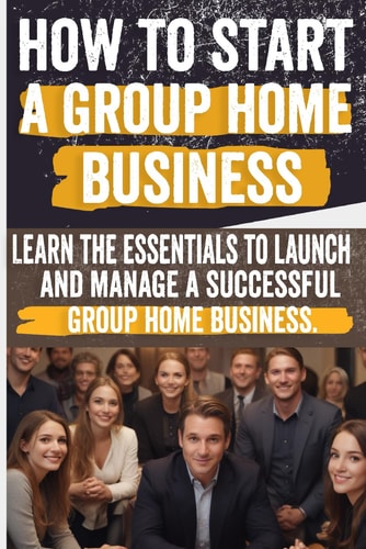 How to Start a Group Home Business Legal Requirements, Business Planning, Staffing, Funding, and Operational Excellence - Ensure Compliance and Quality
