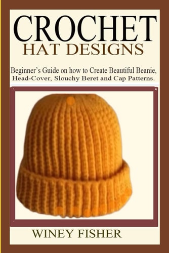 Crochet Hat Designs Beginner's Guide on how to Create Beautiful Beanie, Head-Cover, Slouchy Beret and Cap Patterns.