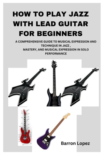 How to Play Jazz with Lead Guitar for Beginners A Comprehensive Guide to Musical Expression and Technique in Jazz, Mastery, and Musical Expression in Solo Performance