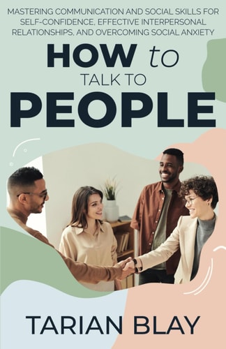 How to Talk to People Mastering Communication and Social Skills for Self-Confidence, Effective Interpersonal Relationships, and Overcoming Social Anxiety