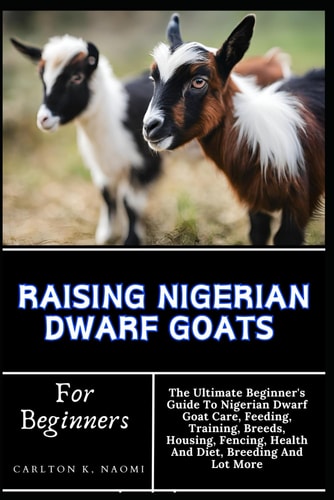 Raising Nigerian Dwarf Goats For Beginners The Ultimate Beginner's Guide To Nigerian Dwarf Goat Care, Feeding, Training, Breeds, Housing, Fencing, Health And Diet, Breeding And Lot More