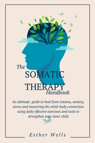 The Somatic Therapy Handbook An Ultimate Guide to Heal from Trauma, Anxiety, Stress and Mastering the Mind-Body Connection Using Daily Effective Exercises and Tools to Strengthen Your Inner Child
