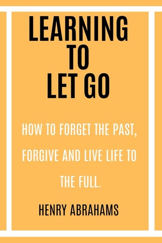 Learning to Let Go How to Forget the Past, Forgive and Live Life to the Full.