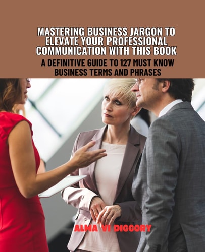 Mastering Business Jargon to Elevate Your Professional Communication with this Book A Definitive Guide to 127 Must Know Business Terms and Phrases