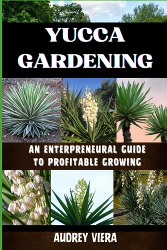 Yucca Gardening AN ENTERPRENEURAL GUIDE TO PROFITABLE GROWING: From Seed to Sale: Mastering Sustainable Practices and Maximizing Profits