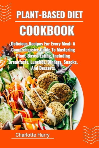 Plant-Based Diet Cookbook Delicious Recipes For Every Meal: A Comprehensive Guide To Mastering Plant-Based Eating, Including Breakfasts, Lunches, Dinners, Snacks, And Desserts