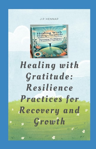 Healing with Gratitude Resilience Practices for Recovery and Growth: Harnessing Thankfulness and Tenacity to Overcome Life's Challenges