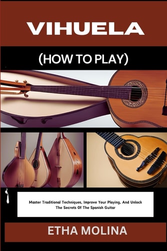 Vihuela (How to Play) Master Traditional Techniques, Improve Your Playing, And Unlock The Secrets Of The Spanish Guitar