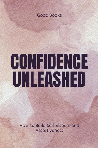 CONFIDENCE UNLEASHED How to Build Self-esteem and Assertiveness Proven Techniques for Personal... Empowerment and Success