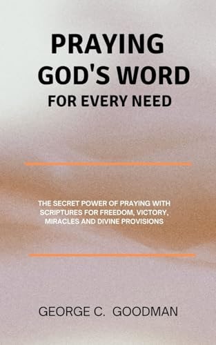 Praying God's Word for Every Need The Secret Power of Praying with Scriptures for Freedom, Victory, Miracles and Divine Provisions