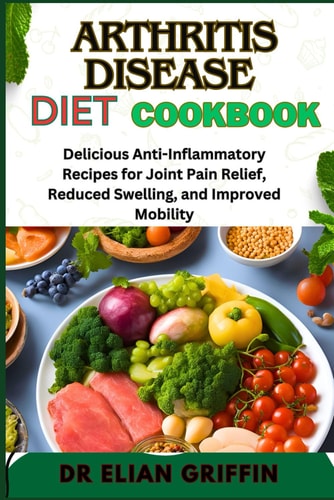 Arthritis Disease Diet Cookbook Delicious Anti-Inflammatory Recipes For Joint Pain Relief, Reduced Swelling, And Improved Mobility
