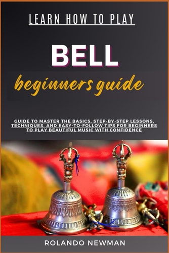 Learn How to Play Bell Beginners Guide Master The Art Of Bell Playing: Step-By-Step Lessons, Essential Techniques, And Practical Exercises For Beginners To Achieve Musical Proficiency And Confidence