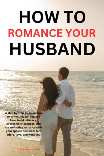 How to Romance Your Husband A Step-by-step Guide on how to Communicate, Express Love, Build Intimacy, Overcome Challenges, and Create Lasting Romance with Your Spouse