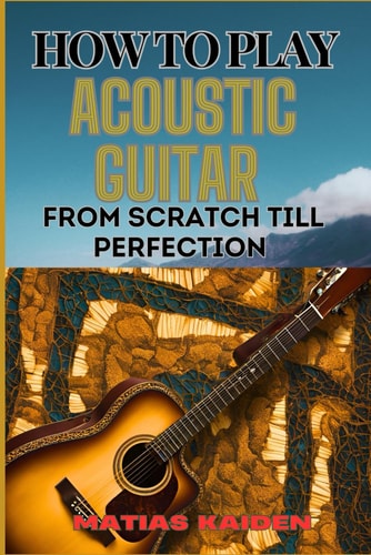 How to Play Acoustic Guitar from Scratch Till Perfection Step-By-Step Lessons, Techniques, And Tips For Perfecting Your Chords, Strumming And Fingerpicking Skills