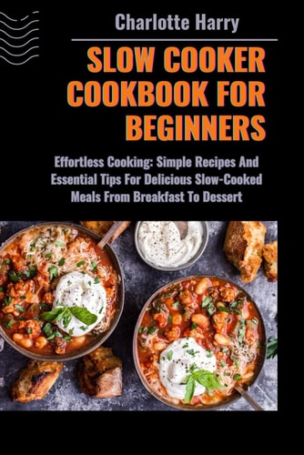 Slow Cooker Cookbook for Beginners Effortless Cooking: Simple Recipes And Essential Tips For Delicious Slow-Cooked Meals From Breakfast To Dessert