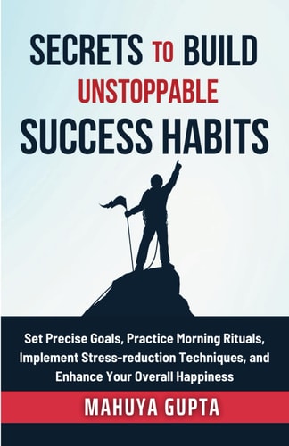 Secrets to Build Unstoppable Success Habits Set Precise Goals, Practice Morning Rituals, Implement Stress-reduction Techniques, and Enhance Your Overall Happiness