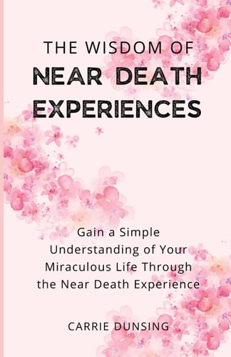 The Wisdom of Near Death Experiences Gain a Simple Understanding of Your Miraculous Life Through the Near Death Experience