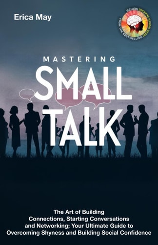 Mastering Small Talk The Art of Building Connections, Starting Conversations and Networking; Your Ultimate Guide to Overcoming Shyness and Building Social Confidence