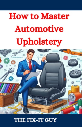 How to Master Automotive Upholstery A Complete DIY Guide to Car Interior Restoration, Custom Upholstery, and Vehicle Detailing for Classic Cars, Hot Rods, and Daily Drivers